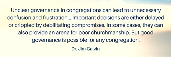 "Unclear governance in congregations can lead to unnecessary confusion and frustration... Important decisions are either delayed or crippled by debilitating compromises. In some cases, they can also provide an arena for poor churchmanship. But good governance is possible for any congregation." Dr. Jim Galvin
